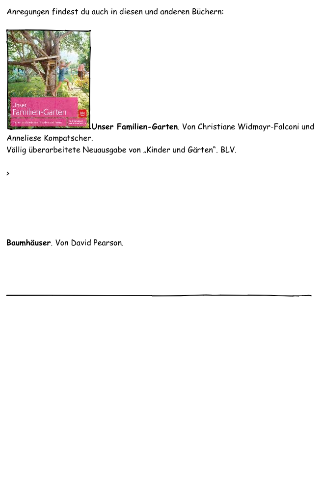 Anregungen findest du auch in diesen und anderen Büchern:

￼Unser Familien-Garten. Von Christiane Widmayr-Falconi und Anneliese Kompatscher. 
Völlig überarbeitete Neuausgabe von „Kinder und Gärten“. BLV.

> Proust-Online-Shop
buch7.de
bücher.de
Amazon.de



Baumhäuser. Von David Pearson. 
Amazon.de

   
    

￼